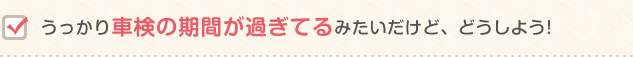 うっかり車検の期間が過ぎてるみたいだけど、どうしよう!